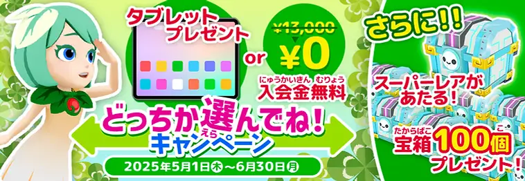 タブレットプレゼントor入会金無料 どっちか選んでね!キャンペーン 2025年5月1日(木)~6月30日(月) さらに!!スーパーレアがあたる! 宝箱100個プレゼント!